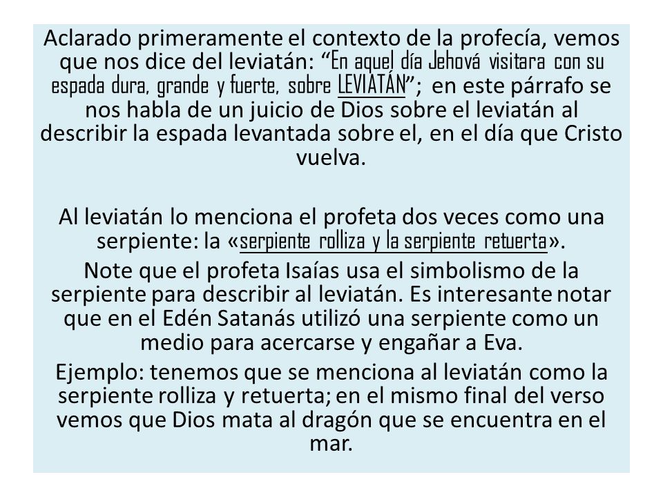Aclarado primeramente el contexto de la profecía, vemos que nos dice del leviatán: En aquel día Jehová visitara con su espada dura, grande y fuerte, sobre LEVIATÁN ; en este párrafo se nos habla de un juicio de Dios sobre el leviatán al describir la espada levantada sobre el, en el día que Cristo vuelva.