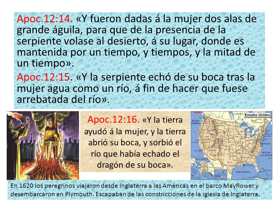Apoc.12:14. «Y fueron dadas á la mujer dos alas de grande águila, para que de la presencia de la serpiente volase al desierto, á su lugar, donde es mantenida por un tiempo, y tiempos, y la mitad de un tiempo». Apoc.12:15. «Y la serpiente echó de su boca tras la mujer agua como un río, á fin de hacer que fuese arrebatada del río».