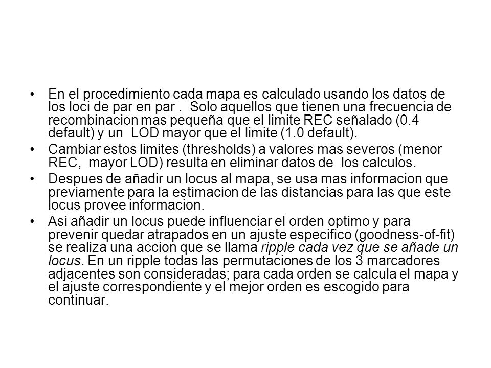 En el procedimiento cada mapa es calculado usando los datos de los loci de par en par . Solo aquellos que tienen una frecuencia de recombinacion mas pequeña que el limite REC señalado (0.4 default) y un LOD mayor que el limite (1.0 default).