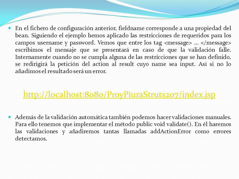 En el fichero de configuración anterior, fieldname corresponde a una propiedad del bean. Siguiendo el ejemplo hemos aplicado las restricciones de requeridos para los campos username y password. Vemos que entre los tag <message> … </message> escribimos el mensaje que se presentará en caso de que la validación falle. Internamente cuando no se cumpla alguna de las restricciones que se han definido, se redirigirá la petición del action al result cuyo name sea input. Así si no lo añadimos el resultado será un error.