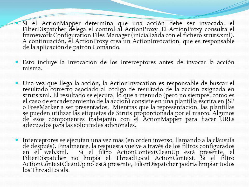 Si el ActionMapper determina que una acción debe ser invocada, el FilterDispatcher delega el control al ActionProxy. El ActionProxy consulta el framework Configuration Files Manager (inicializada con el fichero struts.xml). A continuación, el ActionProxy crea un ActionInvocation, que es responsable de la aplicación de patrón Comando.