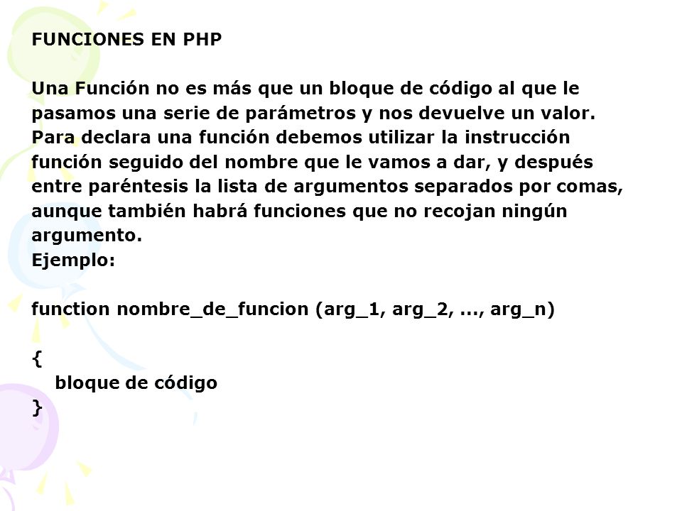FUNCIONES EN PHP Una Función no es más que un bloque de código al que le. pasamos una serie de parámetros y nos devuelve un valor.