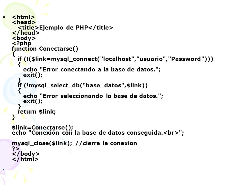<html> <head> <title>Ejemplo de PHP</title> </head> <body> < php function Conectarse() { if (!($link=mysql_connect( localhost , usuario , Password ))) { echo Error conectando a la base de datos. ; exit(); } if (!mysql_select_db( base_datos ,$link)) { echo Error seleccionando la base de datos. ; exit(); } return $link; } $link=Conectarse(); echo Conexión con la base de datos conseguida.<br> ; mysql_close($link); //cierra la conexion > </body> </html>