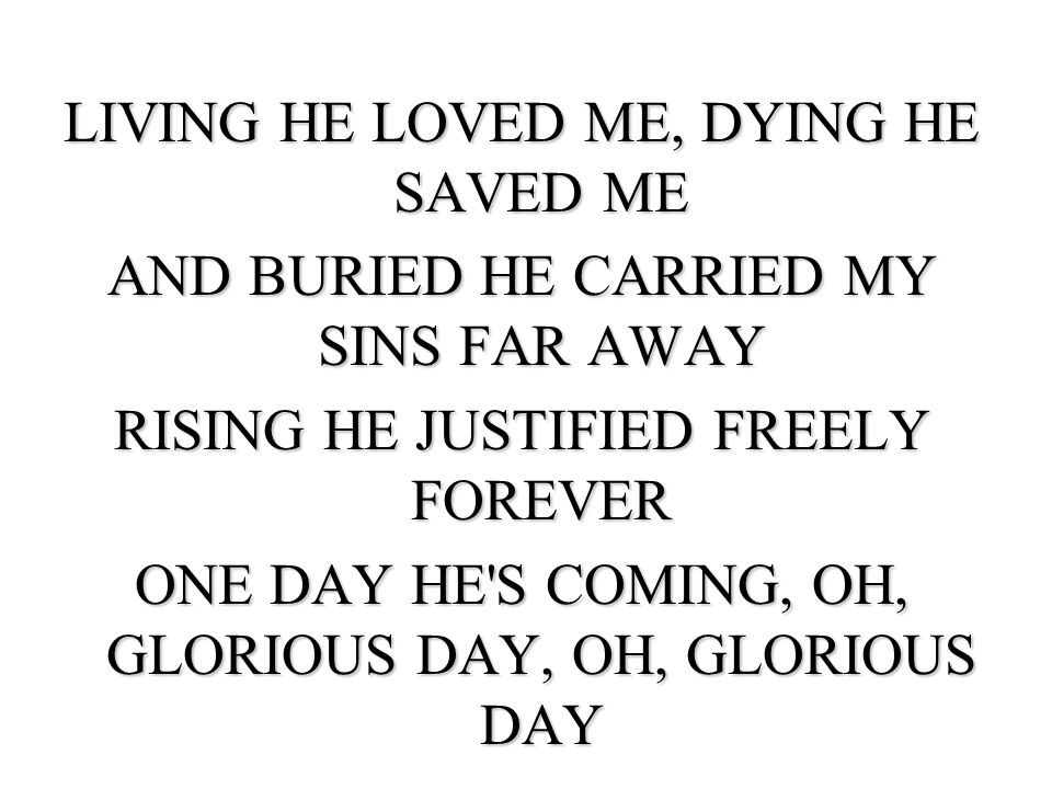 LIVING HE LOVED ME, DYING HE SAVED ME AND BURIED HE CARRIED MY SINS FAR AWAY RISING HE JUSTIFIED FREELY FOREVER ONE DAY HE S COMING, OH, GLORIOUS DAY, OH, GLORIOUS DAY