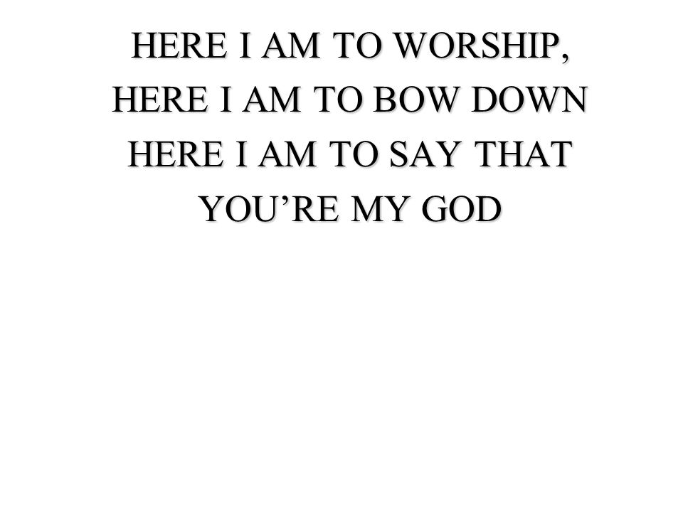 HERE I AM TO WORSHIP, HERE I AM TO BOW DOWN HERE I AM TO SAY THAT YOU’RE MY GOD