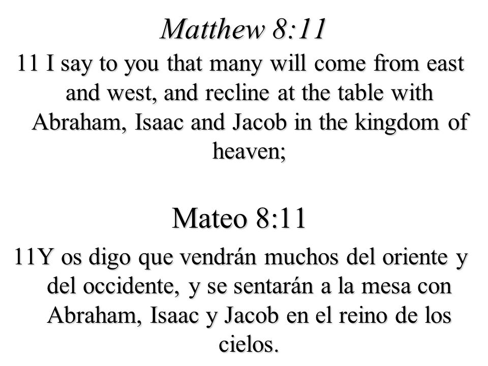 Matthew 8:11 11 I say to you that many will come from east and west, and recline at the table with Abraham, Isaac and Jacob in the kingdom of heaven;