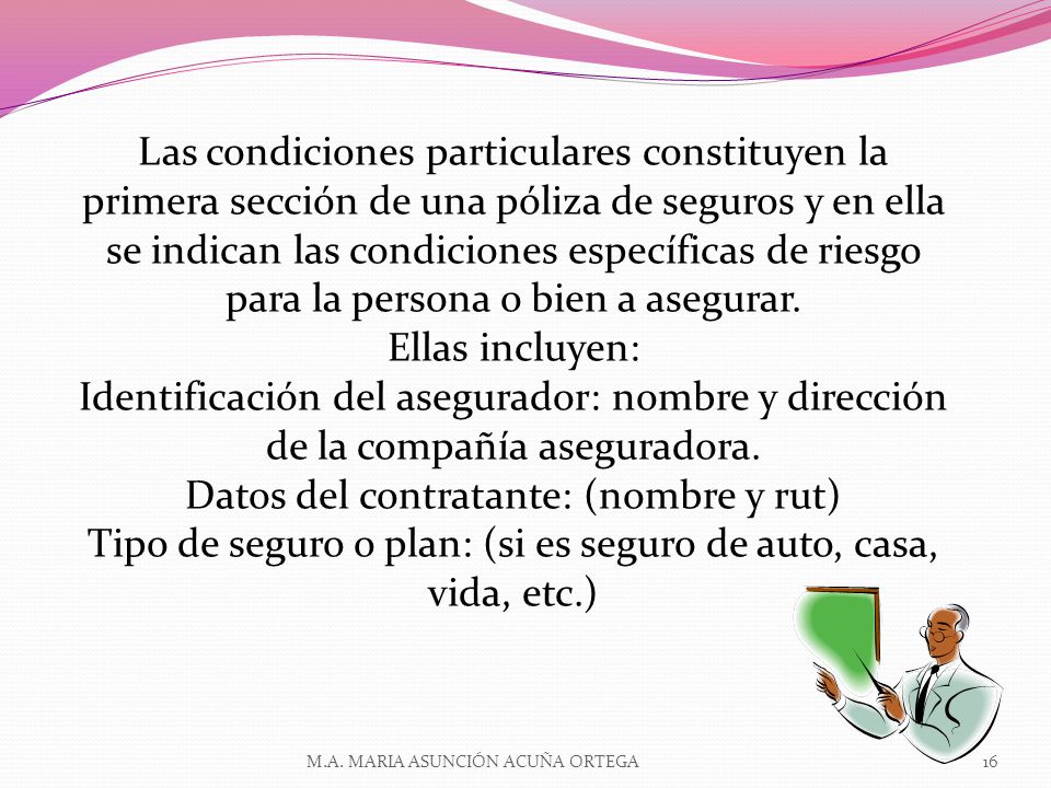 Las condiciones particulares constituyen la primera sección de una póliza de seguros y en ella se indican las condiciones específicas de riesgo para la persona o bien a asegurar. Ellas incluyen: Identificación del asegurador: nombre y dirección de la compañía aseguradora. Datos del contratante: (nombre y rut) Tipo de seguro o plan: (si es seguro de auto, casa, vida, etc.)