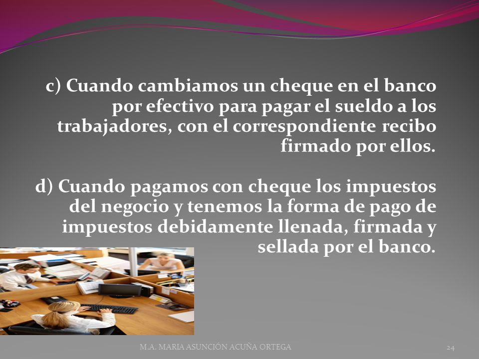 c) Cuando cambiamos un cheque en el banco por efectivo para pagar el sueldo a los trabajadores, con el correspondiente recibo firmado por ellos. d) Cuando pagamos con cheque los impuestos del negocio y tenemos la forma de pago de impuestos debidamente llenada, firmada y sellada por el banco.