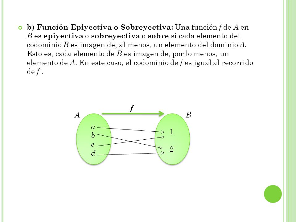 b) Función Epiyectiva o Sobreyectiva: Una función f de A en B es epiyectiva o sobreyectiva o sobre si cada elemento del codominio B es imagen de, al menos, un elemento del dominio A. Esto es, cada elemento de B es imagen de, por lo menos, un elemento de A. En este caso, el codominio de f es igual al recorrido de f .