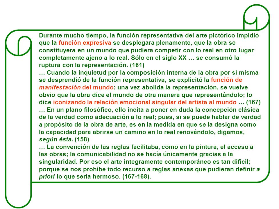 Durante mucho tiempo, la función representativa del arte pictórico impidió que la función expresiva se desplegara plenamente, que la obra se constituyera en un mundo que pudiera competir con lo real en otro lugar completamente ajeno a lo real. Sólo en el siglo XX … se consumó la ruptura con la representación. (161)