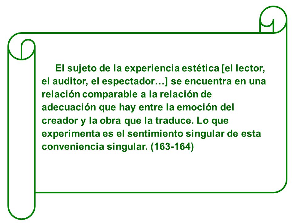 El sujeto de la experiencia estética [el lector, el auditor, el espectador…] se encuentra en una relación comparable a la relación de adecuación que hay entre la emoción del creador y la obra que la traduce.