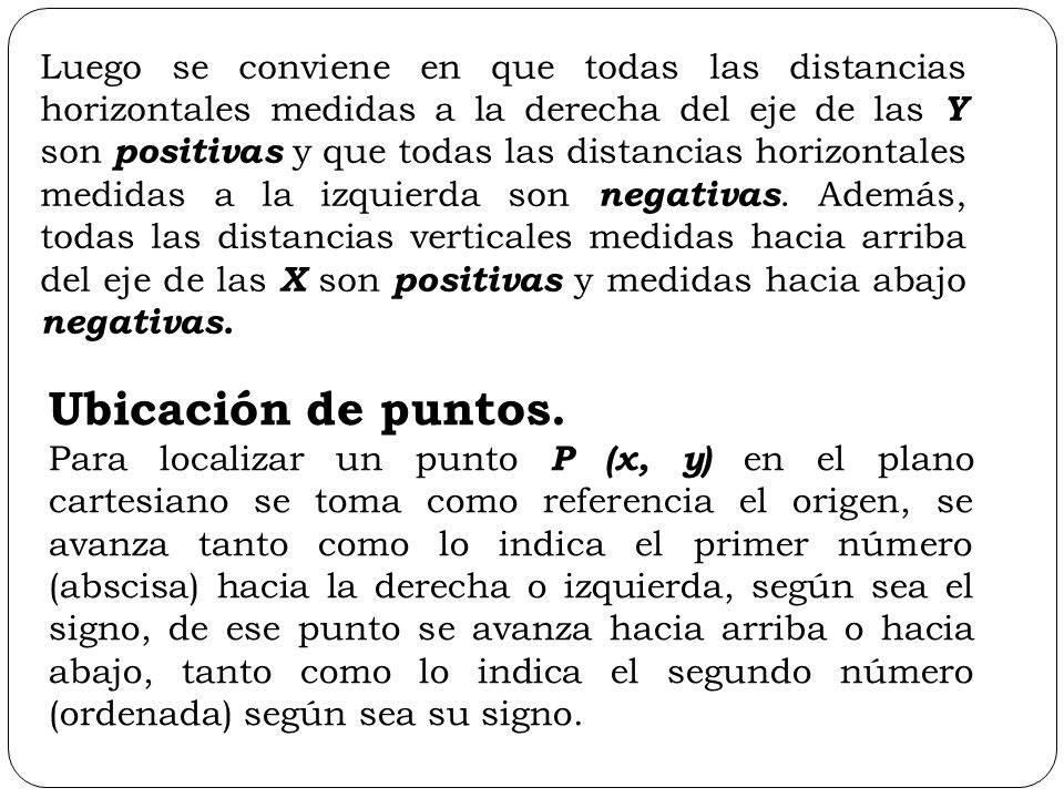Luego se conviene en que todas las distancias horizontales medidas a la derecha del eje de las Y son positivas y que todas las distancias horizontales medidas a la izquierda son negativas. Además, todas las distancias verticales medidas hacia arriba del eje de las X son positivas y medidas hacia abajo negativas.