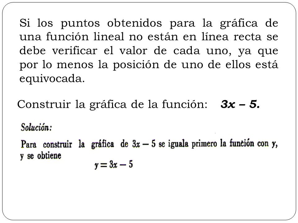 Si los puntos obtenidos para la gráfica de una función lineal no están en línea recta se debe verificar el valor de cada uno, ya que por lo menos la posición de uno de ellos está equivocada.