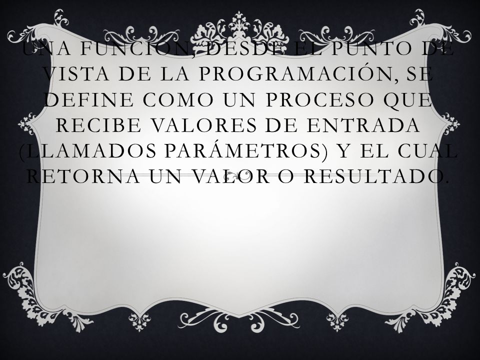 Una función, desde el punto de vista de la programación, se define como un proceso que recibe valores de entrada (llamados parámetros) y el cual retorna un valor o resultado.