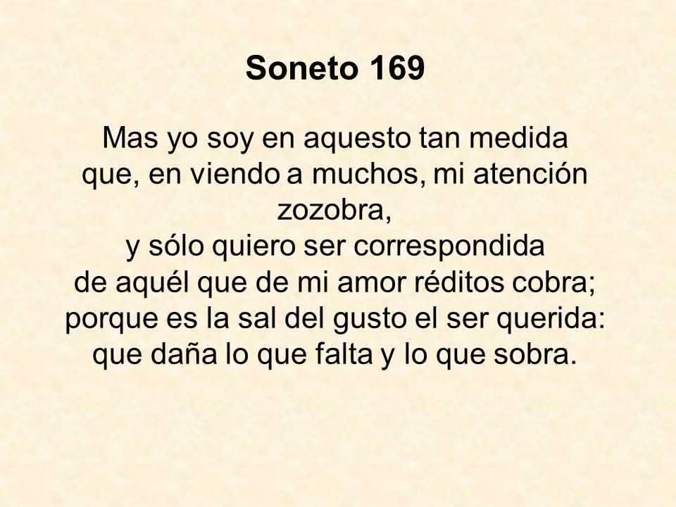Soneto 169 Mas yo soy en aquesto tan medida que, en viendo a muchos, mi atención zozobra, y sólo quiero ser correspondida de aquél que de mi amor réditos cobra; porque es la sal del gusto el ser querida: que daña lo que falta y lo que sobra.