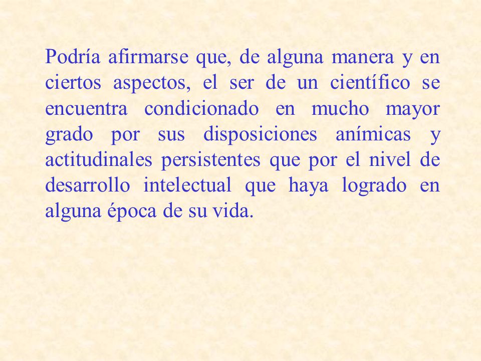 Podría afirmarse que, de alguna manera y en ciertos aspectos, el ser de un científico se encuentra condicionado en mucho mayor grado por sus disposiciones anímicas y actitudinales persistentes que por el nivel de desarrollo intelectual que haya logrado en alguna época de su vida.