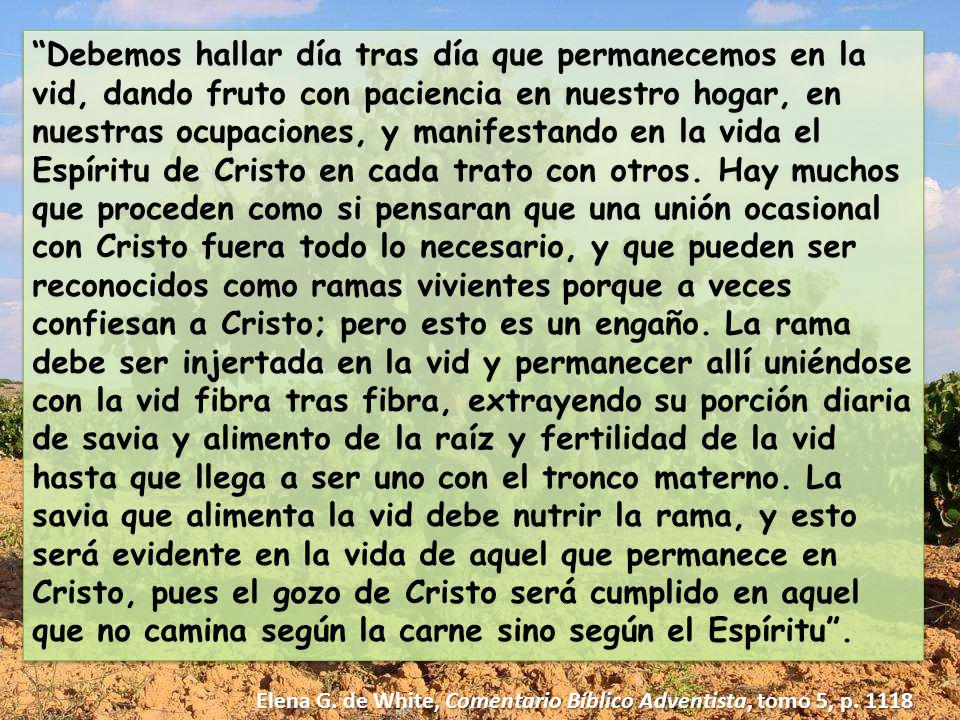 Debemos hallar día tras día que permanecemos en la vid, dando fruto con paciencia en nuestro hogar, en nuestras ocupaciones, y manifestando en la vida el Espíritu de Cristo en cada trato con otros. Hay muchos que proceden como si pensaran que una unión ocasional con Cristo fuera todo lo necesario, y que pueden ser reconocidos como ramas vivientes porque a veces confiesan a Cristo; pero esto es un engaño. La rama debe ser injertada en la vid y permanecer allí uniéndose con la vid fibra tras fibra, extrayendo su porción diaria de savia y alimento de la raíz y fertilidad de la vid hasta que llega a ser uno con el tronco materno. La savia que alimenta la vid debe nutrir la rama, y esto será evidente en la vida de aquel que permanece en Cristo, pues el gozo de Cristo será cumplido en aquel que no camina según la carne sino según el Espíritu .