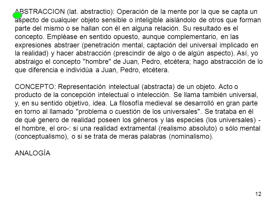 ABSTRACCION (lat. abstractio): Operación de la mente por la que se capta un aspecto de cualquier objeto sensible o inteligible aislándolo de otros que forman parte del mismo o se hallan con él en alguna relación. Su resultado es el concepto. Empléase en sentido opuesto, aunque complementario, en las expresiones abstraer (penetración mental, captación del universal implicado en la realidad) y hacer abstracción (prescindir de algo o de algún aspecto). Así, yo abstraigo el concepto hombre de Juan, Pedro, etcétera; hago abstracción de lo que diferencia e individúa a Juan, Pedro, etcétera.