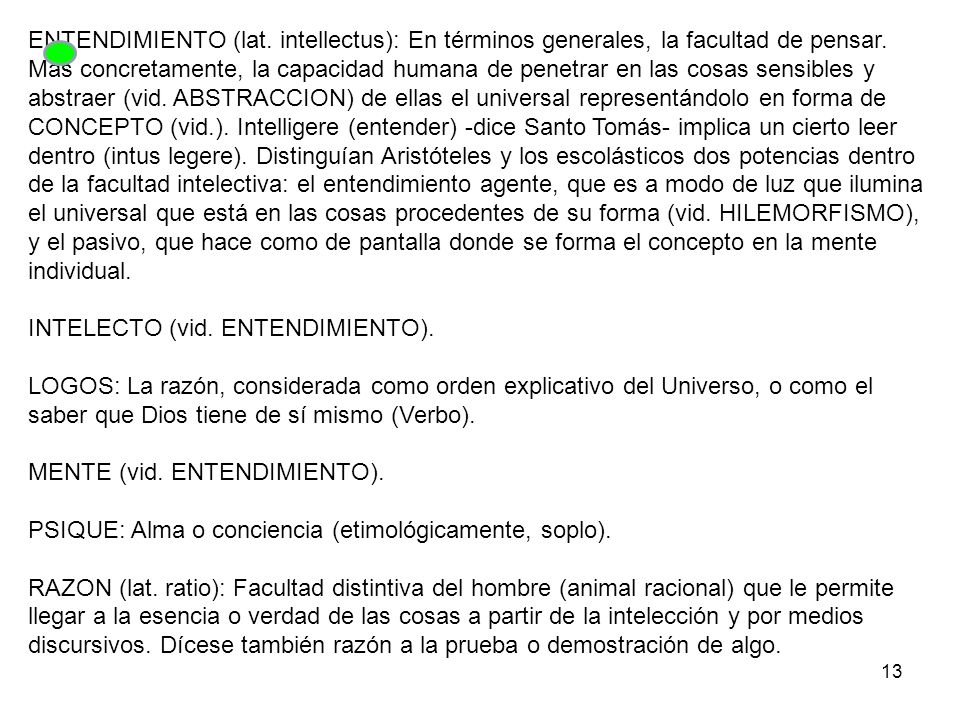 ENTENDIMIENTO (lat. intellectus): En términos generales, la facultad de pensar. Más concretamente, la capacidad humana de penetrar en las cosas sensibles y abstraer (vid. ABSTRACCION) de ellas el universal representándolo en forma de CONCEPTO (vid.). Intelligere (entender) -dice Santo Tomás- implica un cierto leer dentro (intus legere). Distinguían Aristóteles y los escolásticos dos potencias dentro de la facultad intelectiva: el entendimiento agente, que es a modo de luz que ilumina el universal que está en las cosas procedentes de su forma (vid. HILEMORFISMO), y el pasivo, que hace como de pantalla donde se forma el concepto en la mente individual.
