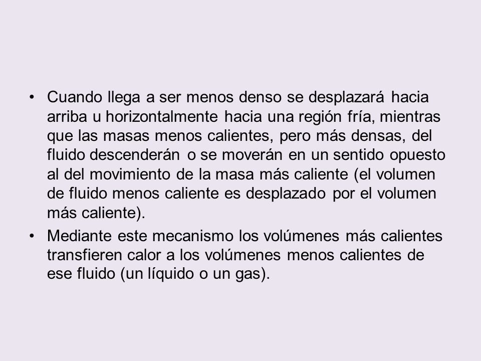 Cuando llega a ser menos denso se desplazará hacia arriba u horizontalmente hacia una región fría, mientras que las masas menos calientes, pero más densas, del fluido descenderán o se moverán en un sentido opuesto al del movimiento de la masa más caliente (el volumen de fluido menos caliente es desplazado por el volumen más caliente).