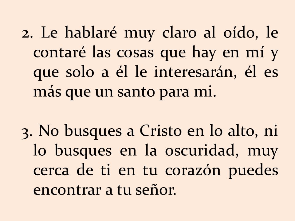 2. Le hablaré muy claro al oído, le contaré las cosas que hay en mí y que solo a él le interesarán, él es más que un santo para mi.