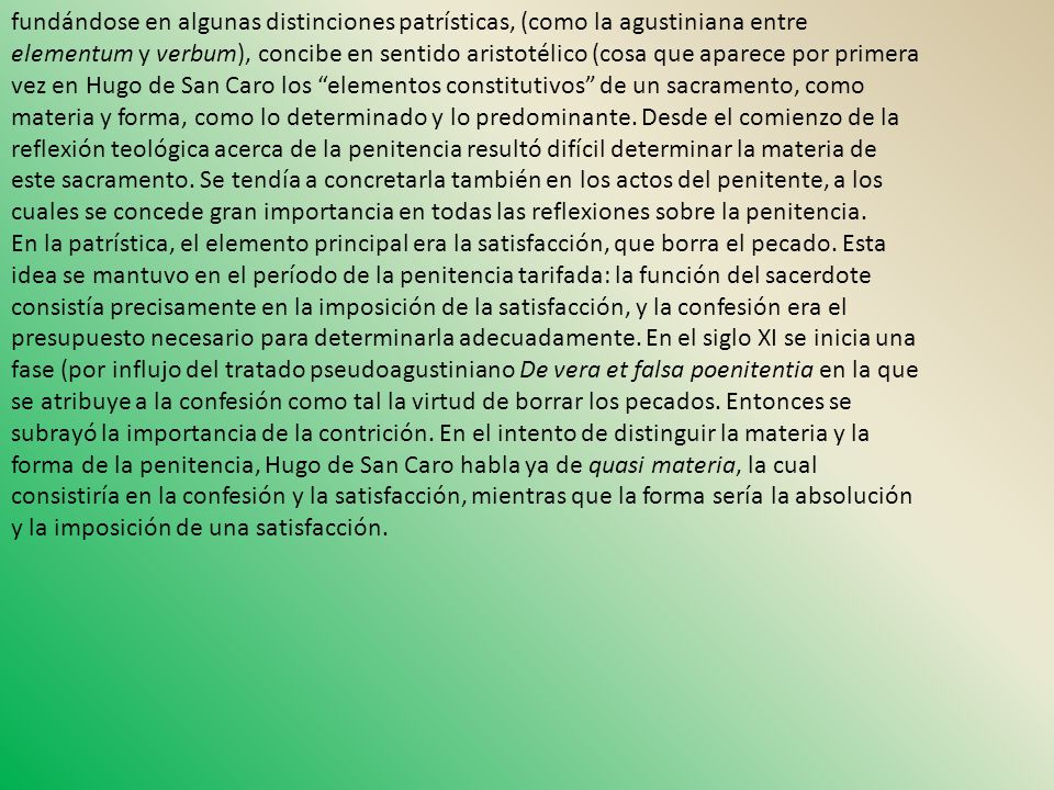 fundándose en algunas distinciones patrísticas, (como la agustiniana entre elementum y verbum), concibe en sentido aristotélico (cosa que aparece por primera vez en Hugo de San Caro los elementos constitutivos de un sacramento, como materia y forma, como lo determinado y lo predominante. Desde el comienzo de la reflexión teológica acerca de la penitencia resultó difícil determinar la materia de este sacramento. Se tendía a concretarla también en los actos del penitente, a los cuales se concede gran importancia en todas las reflexiones sobre la penitencia.