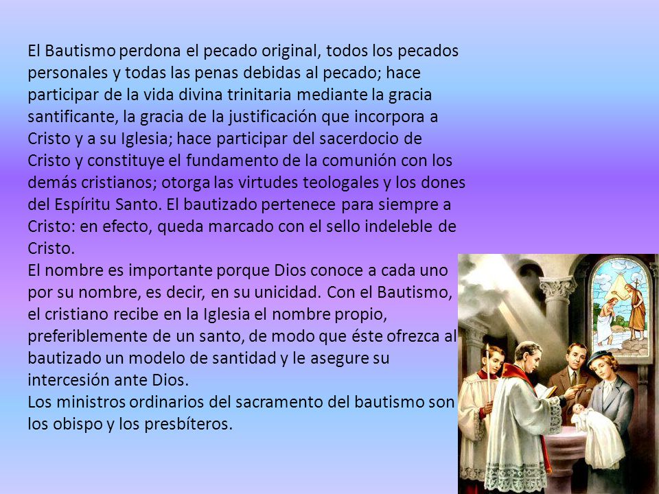 El Bautismo perdona el pecado original, todos los pecados personales y todas las penas debidas al pecado; hace participar de la vida divina trinitaria mediante la gracia santificante, la gracia de la justificación que incorpora a Cristo y a su Iglesia; hace participar del sacerdocio de Cristo y constituye el fundamento de la comunión con los demás cristianos; otorga las virtudes teologales y los dones del Espíritu Santo.