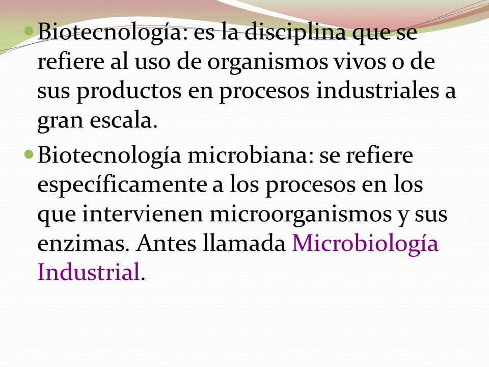 Biotecnología: es la disciplina que se refiere al uso de organismos vivos o de sus productos en procesos industriales a gran escala.