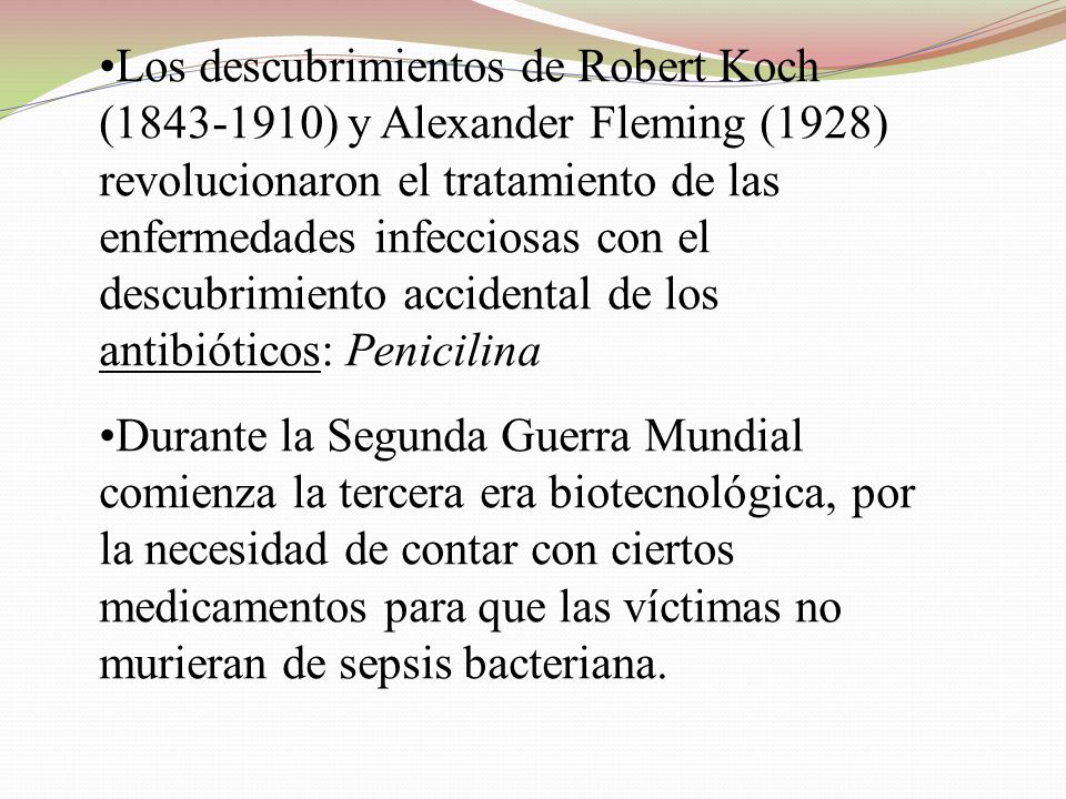 Los descubrimientos de Robert Koch ( ) y Alexander Fleming (1928) revolucionaron el tratamiento de las enfermedades infecciosas con el descubrimiento accidental de los antibióticos: Penicilina