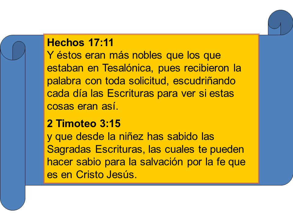Hechos 17:11 Y éstos eran más nobles que los que estaban en Tesalónica, pues recibieron la palabra con toda solicitud, escudriñando cada día las Escrituras para ver si estas cosas eran así.