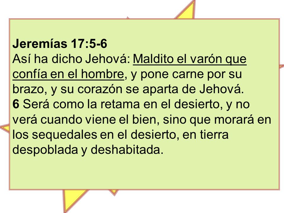 Jeremías 17:5-6 Así ha dicho Jehová: Maldito el varón que confía en el hombre, y pone carne por su brazo, y su corazón se aparta de Jehová.