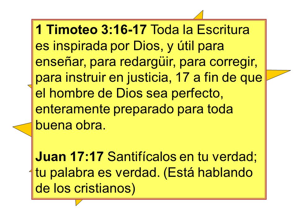 1 Timoteo 3:16-17 Toda la Escritura es inspirada por Dios, y útil para enseñar, para redargüir, para corregir, para instruir en justicia, 17 a fin de que el hombre de Dios sea perfecto, enteramente preparado para toda buena obra.
