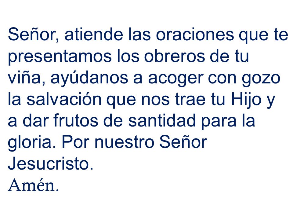 Señor, atiende las oraciones que te presentamos los obreros de tu viña, ayúdanos a acoger con gozo la salvación que nos trae tu Hijo y a dar frutos de santidad para la gloria. Por nuestro Señor Jesucristo.