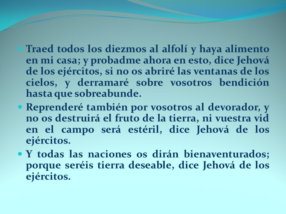 Traed todos los diezmos al alfolí y haya alimento en mi casa; y probadme ahora en esto, dice Jehová de los ejércitos, si no os abriré las ventanas de los cielos, y derramaré sobre vosotros bendición hasta que sobreabunde.