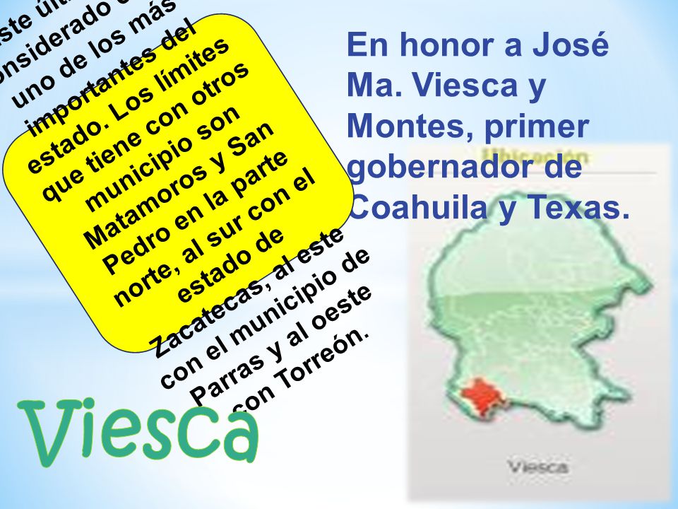 En honor a José Ma. Viesca y Montes, primer gobernador de Coahuila y Texas.