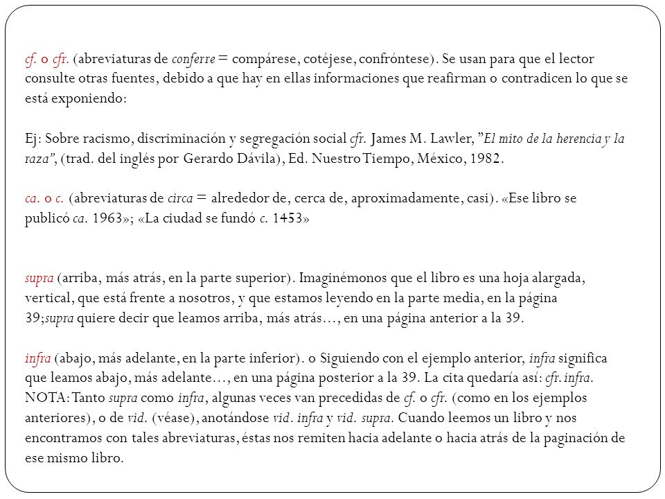 cf. o cfr. (abreviaturas de conferre = compárese, cotéjese, confróntese). Se usan para que el lector consulte otras fuentes, debido a que hay en ellas informaciones que reafirman o contradicen lo que se está exponiendo: