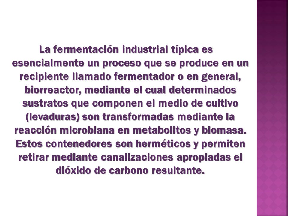 La fermentación industrial típica es esencialmente un proceso que se produce en un recipiente llamado fermentador o en general, biorreactor, mediante el cual determinados sustratos que componen el medio de cultivo (levaduras) son transformadas mediante la reacción microbiana en metabolitos y biomasa.