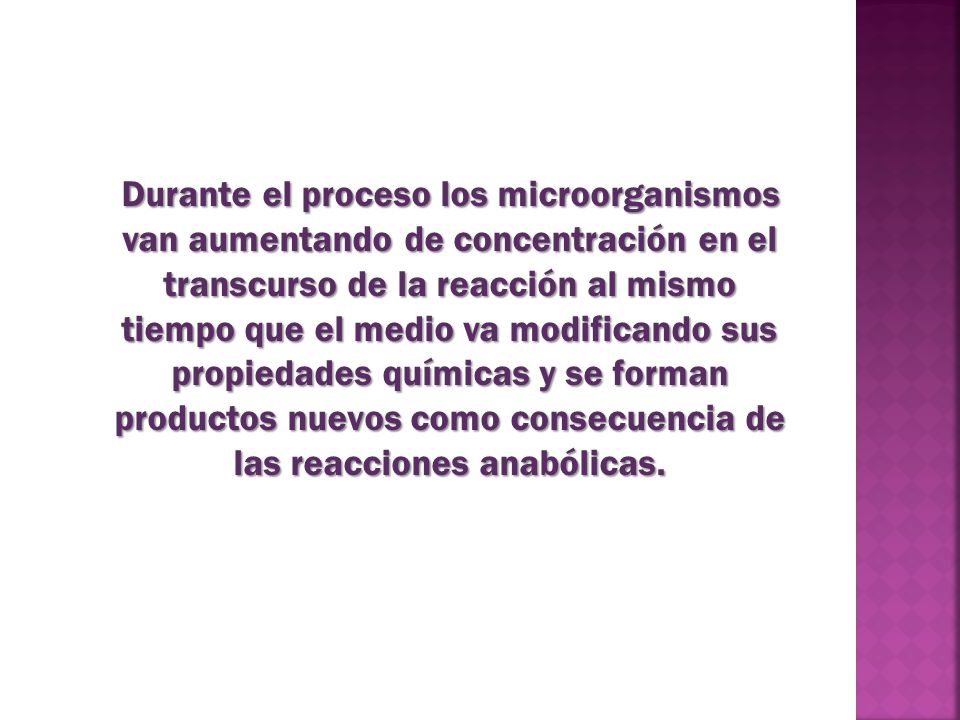 Durante el proceso los microorganismos van aumentando de concentración en el transcurso de la reacción al mismo tiempo que el medio va modificando sus propiedades químicas y se forman productos nuevos como consecuencia de las reacciones anabólicas.