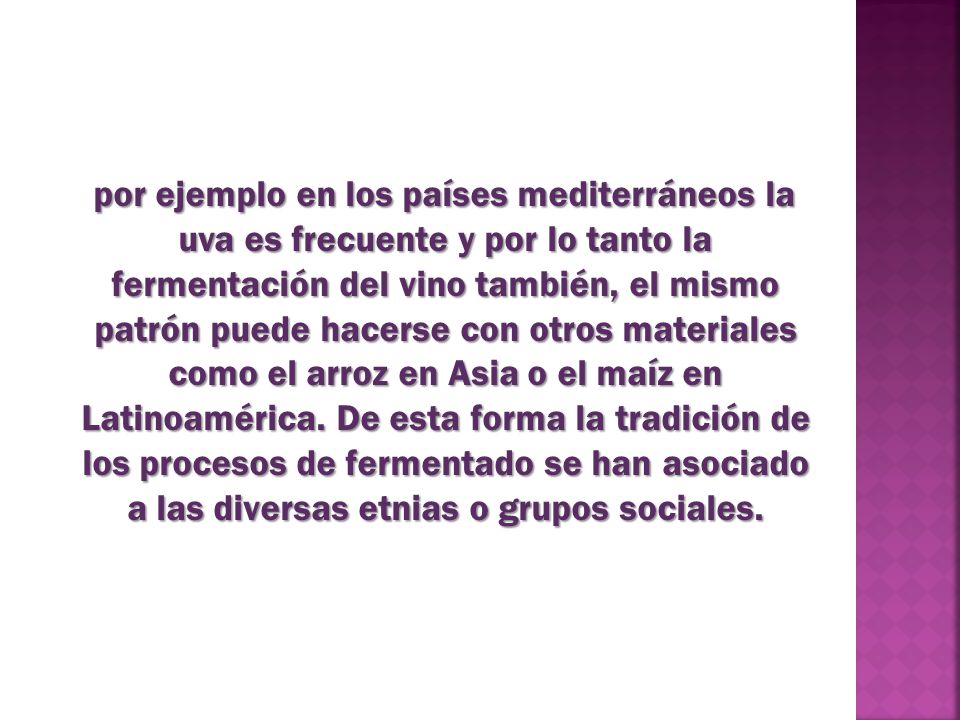 por ejemplo en los países mediterráneos la uva es frecuente y por lo tanto la fermentación del vino también, el mismo patrón puede hacerse con otros materiales como el arroz en Asia o el maíz en Latinoamérica.