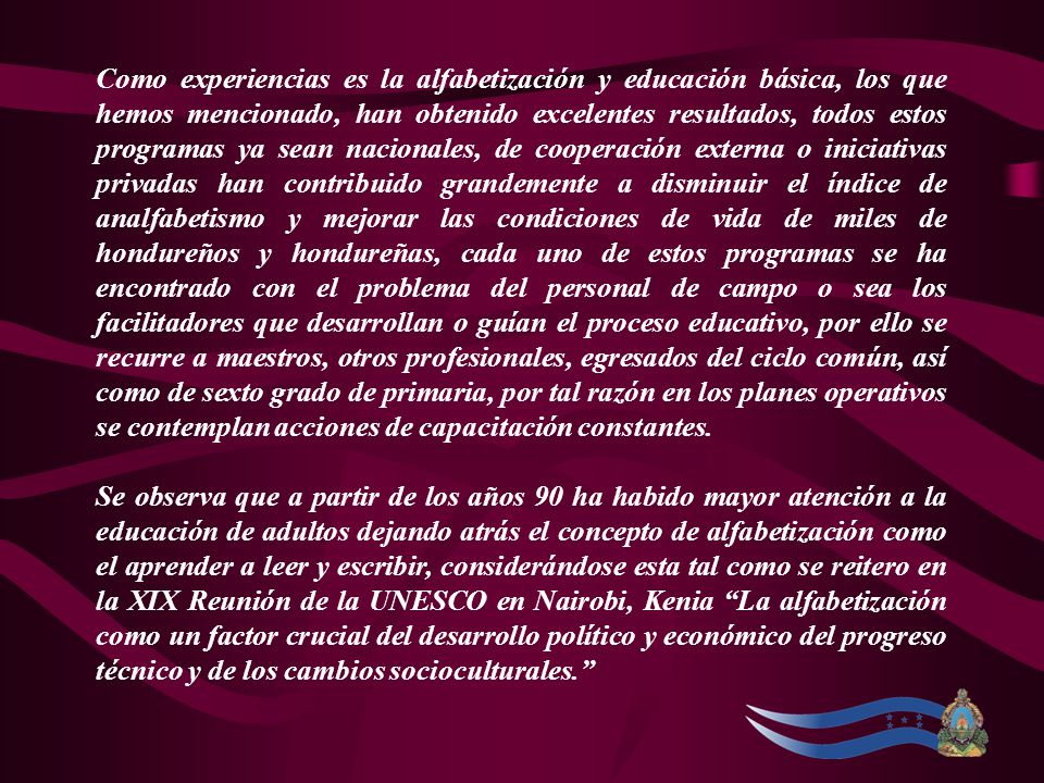 Como experiencias es la alfabetización y educación básica, los que hemos mencionado, han obtenido excelentes resultados, todos estos programas ya sean nacionales, de cooperación externa o iniciativas privadas han contribuido grandemente a disminuir el índice de analfabetismo y mejorar las condiciones de vida de miles de hondureños y hondureñas, cada uno de estos programas se ha encontrado con el problema del personal de campo o sea los facilitadores que desarrollan o guían el proceso educativo, por ello se recurre a maestros, otros profesionales, egresados del ciclo común, así como de sexto grado de primaria, por tal razón en los planes operativos se contemplan acciones de capacitación constantes.