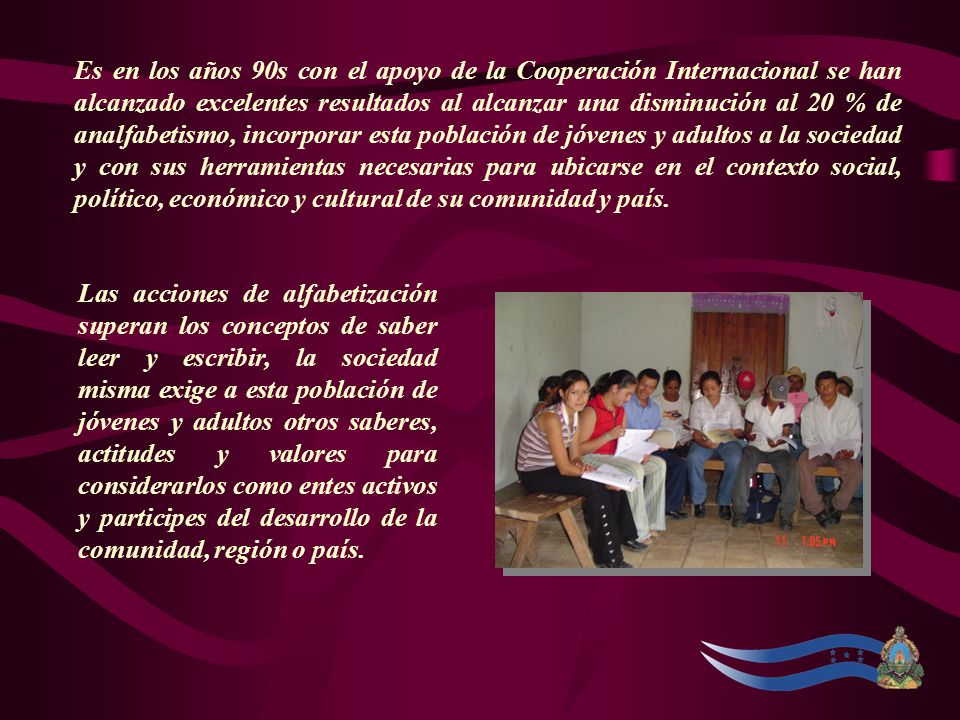 Es en los años 90s con el apoyo de la Cooperación Internacional se han alcanzado excelentes resultados al alcanzar una disminución al 20 % de analfabetismo, incorporar esta población de jóvenes y adultos a la sociedad y con sus herramientas necesarias para ubicarse en el contexto social, político, económico y cultural de su comunidad y país.