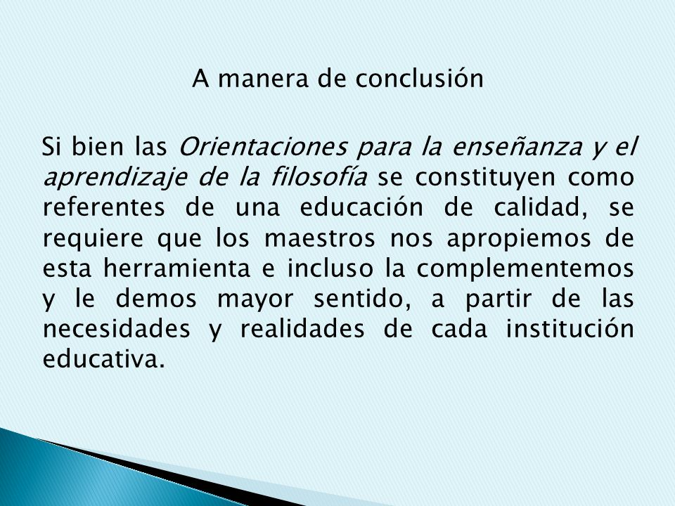 A manera de conclusión Si bien las Orientaciones para la enseñanza y el aprendizaje de la filosofía se constituyen como referentes de una educación de calidad, se requiere que los maestros nos apropiemos de esta herramienta e incluso la complementemos y le demos mayor sentido, a partir de las necesidades y realidades de cada institución educativa.