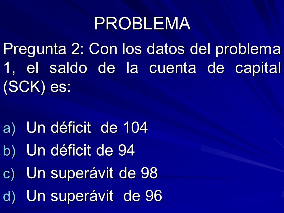 PROBLEMA Pregunta 2: Con los datos del problema 1, el saldo de la cuenta de capital (SCK) es: Un déficit de 104.