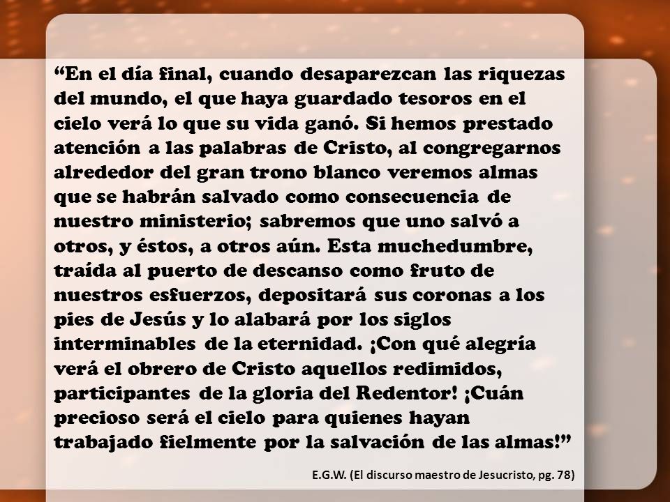 En el día final, cuando desaparezcan las riquezas del mundo, el que haya guardado tesoros en el cielo verá lo que su vida ganó. Si hemos prestado atención a las palabras de Cristo, al congregarnos alrededor del gran trono blanco veremos almas que se habrán salvado como consecuencia de nuestro ministerio; sabremos que uno salvó a otros, y éstos, a otros aún. Esta muchedumbre, traída al puerto de descanso como fruto de nuestros esfuerzos, depositará sus coronas a los pies de Jesús y lo alabará por los siglos interminables de la eternidad. ¡Con qué alegría verá el obrero de Cristo aquellos redimidos, participantes de la gloria del Redentor! ¡Cuán precioso será el cielo para quienes hayan trabajado fielmente por la salvación de las almas!