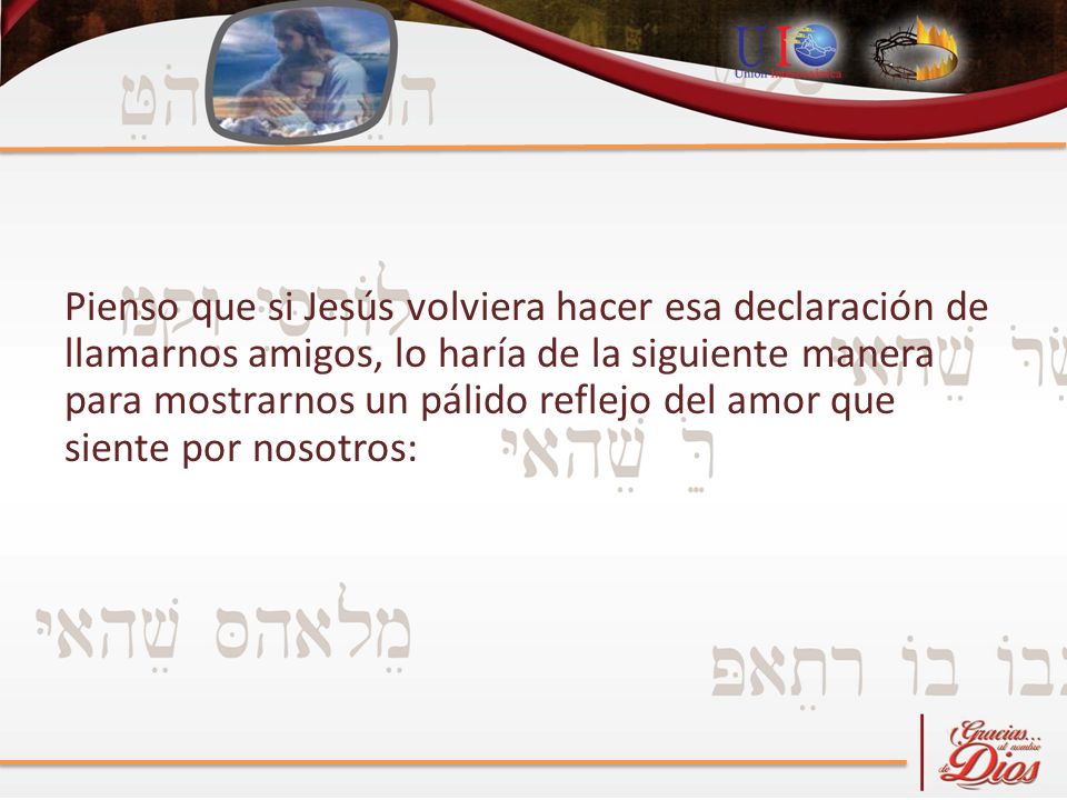 Pienso que si Jesús volviera hacer esa declaración de llamarnos amigos, lo haría de la siguiente manera para mostrarnos un pálido reflejo del amor que siente por nosotros: