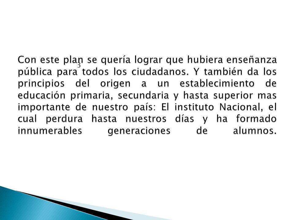 Con este plan se quería lograr que hubiera enseñanza pública para todos los ciudadanos. Y también da los principios del origen a un establecimiento de educación primaria, secundaria y hasta superior mas importante de nuestro país: El instituto Nacional, el cual perdura hasta nuestros días y ha formado innumerables generaciones de alumnos.