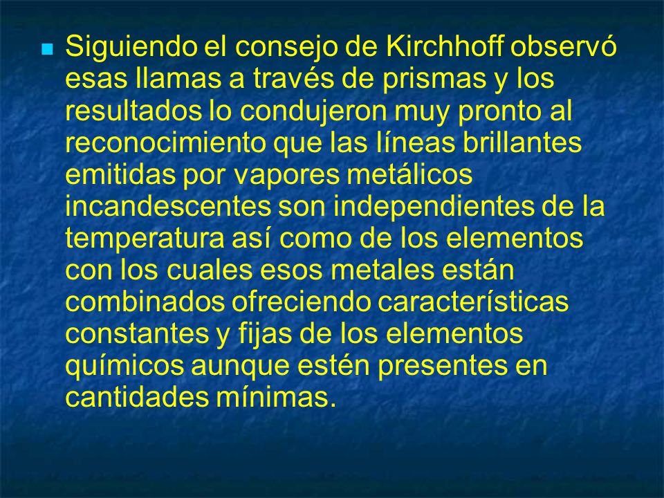 Siguiendo el consejo de Kirchhoff observó esas llamas a través de prismas y los resultados lo condujeron muy pronto al reconocimiento que las líneas brillantes emitidas por vapores metálicos incandescentes son independientes de la temperatura así como de los elementos con los cuales esos metales están combinados ofreciendo características constantes y fijas de los elementos químicos aunque estén presentes en cantidades mínimas.