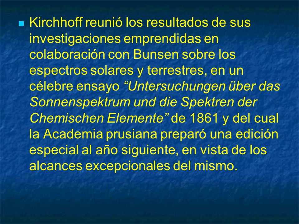 Kirchhoff reunió los resultados de sus investigaciones emprendidas en colaboración con Bunsen sobre los espectros solares y terrestres, en un célebre ensayo Untersuchungen über das Sonnenspektrum und die Spektren der Chemischen Elemente de 1861 y del cual la Academia prusiana preparó una edición especial al año siguiente, en vista de los alcances excepcionales del mismo.