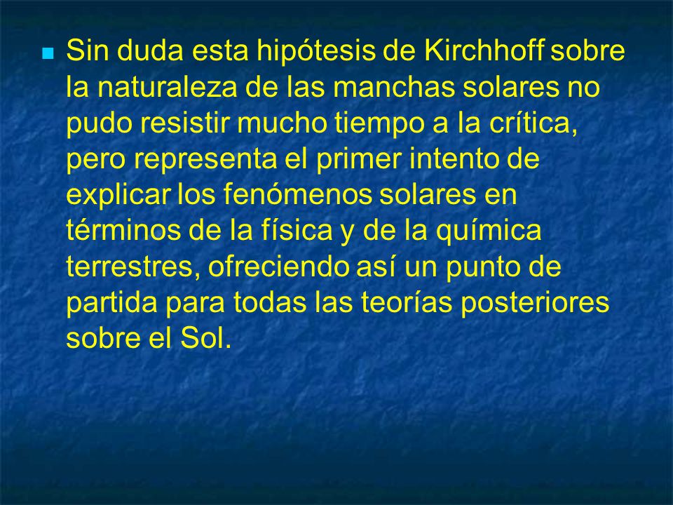 Sin duda esta hipótesis de Kirchhoff sobre la naturaleza de las manchas solares no pudo resistir mucho tiempo a la crítica, pero representa el primer intento de explicar los fenómenos solares en términos de la física y de la química terrestres, ofreciendo así un punto de partida para todas las teorías posteriores sobre el Sol.