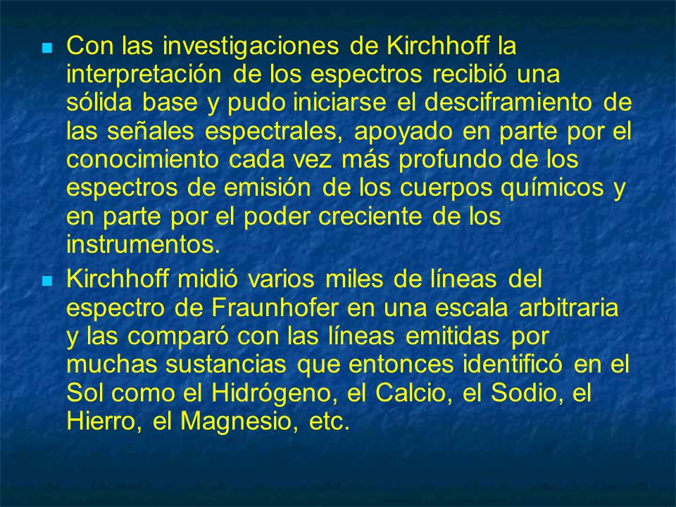 Con las investigaciones de Kirchhoff la interpretación de los espectros recibió una sólida base y pudo iniciarse el desciframiento de las señales espectrales, apoyado en parte por el conocimiento cada vez más profundo de los espectros de emisión de los cuerpos químicos y en parte por el poder creciente de los instrumentos.